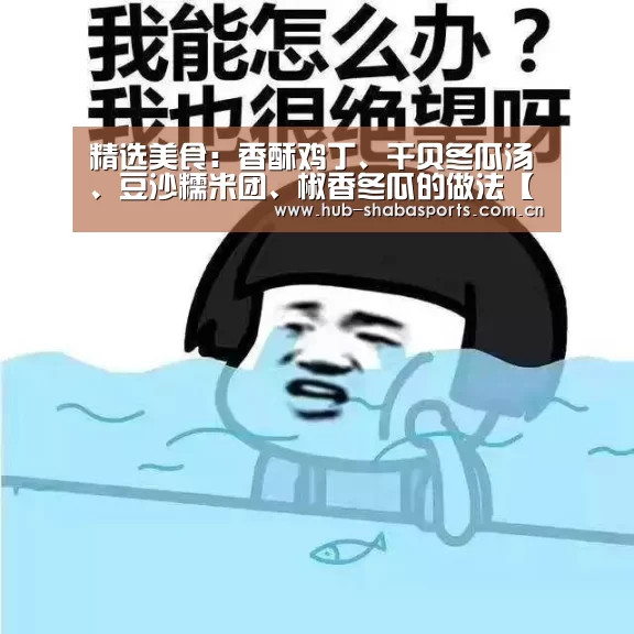 精选美食:香酥鸡丁、干贝冬瓜汤、豆沙糯米团、椒香冬瓜的做法【沙巴体育官网】(图1) 沙巴体育官网